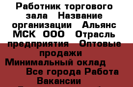 Работник торгового зала › Название организации ­ Альянс-МСК, ООО › Отрасль предприятия ­ Оптовые продажи › Минимальный оклад ­ 25 000 - Все города Работа » Вакансии   . Белгородская обл.